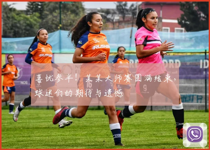 喜忧参半！某某大师赛圆满结束，球迷们的期待与遗憾