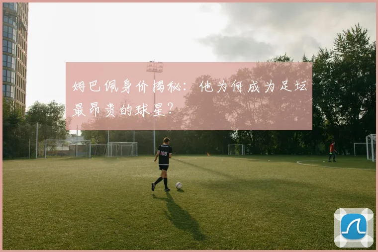姆巴佩身价揭秘：他为何成为足坛最昂贵的球星？