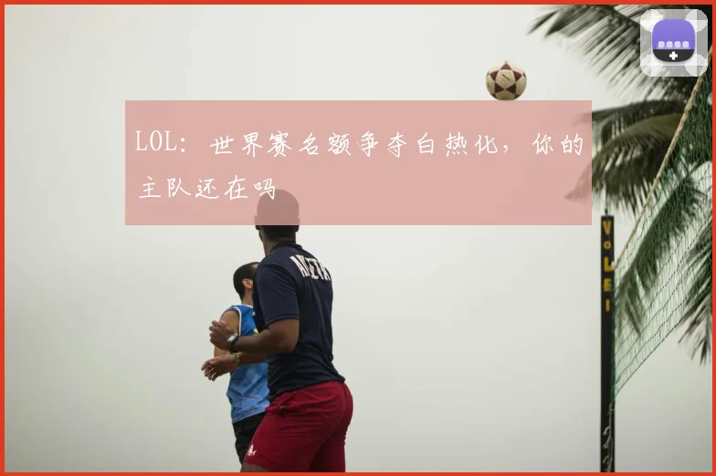 LOL：世界赛名额争夺白热化，你的主队还在吗