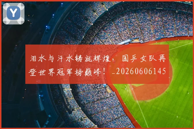 泪水与汗水铸就辉煌，国乒女队再登世界冠军榜巅峰！_20260606145856