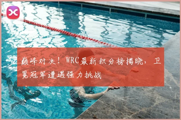 巅峰对决！WRC最新积分榜揭晓，卫冕冠军遭遇强力挑战