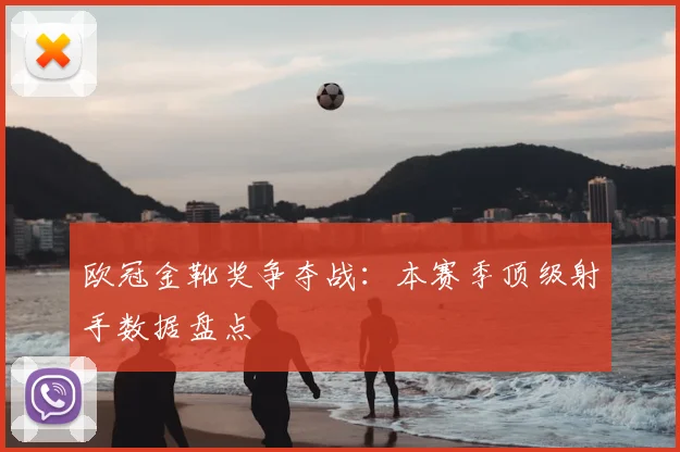 欧冠金靴奖争夺战：本赛季顶级射手数据盘点