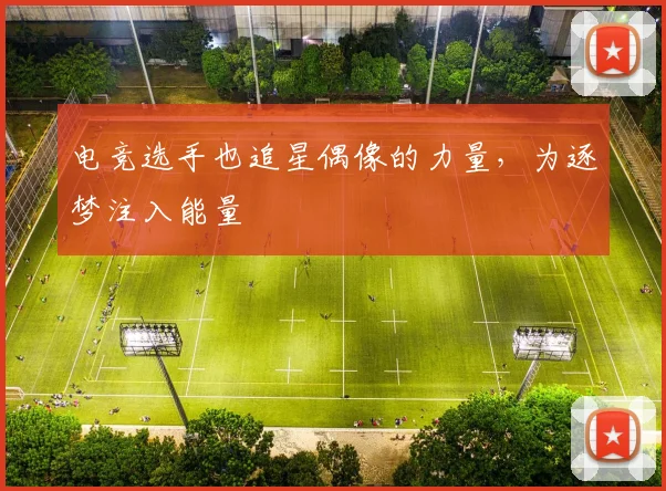 电竞选手也追星偶像的力量，为逐梦注入能量