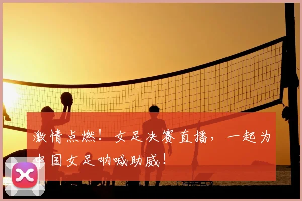 激情点燃!女足决赛直播,一起为中国女足呐喊助威!