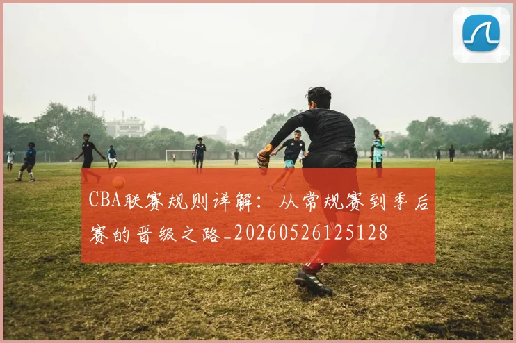 CBA联赛规则详解:从常规赛到季后赛的晋级之路_20260526125128