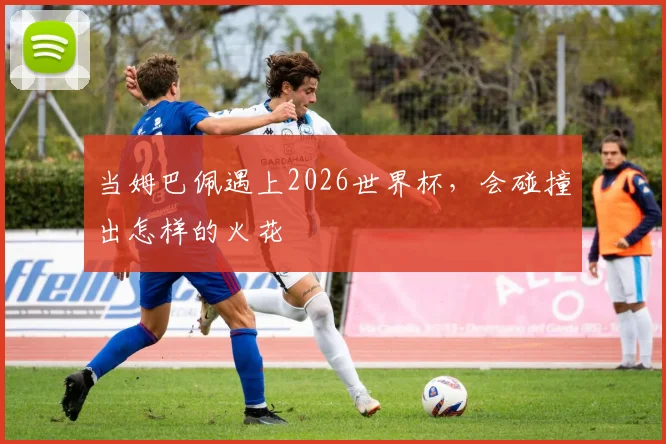 当姆巴佩遇上2026世界杯，会碰撞出怎样的火花