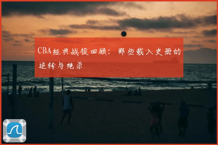 CBA经典战役回顾：那些载入史册的逆转与绝杀