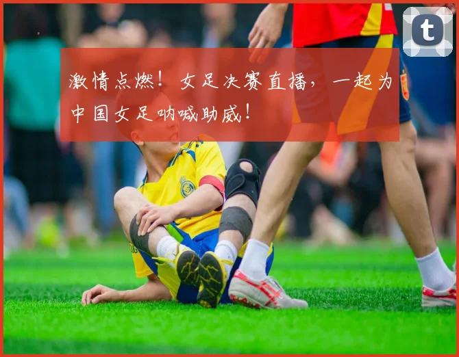 激情点燃!女足决赛直播,一起为中国女足呐喊助威!