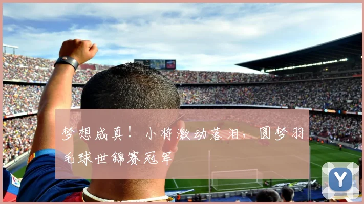 梦想成真！小将激动落泪，圆梦羽毛球世锦赛冠军