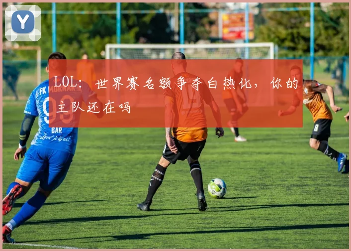 LOL：世界赛名额争夺白热化，你的主队还在吗