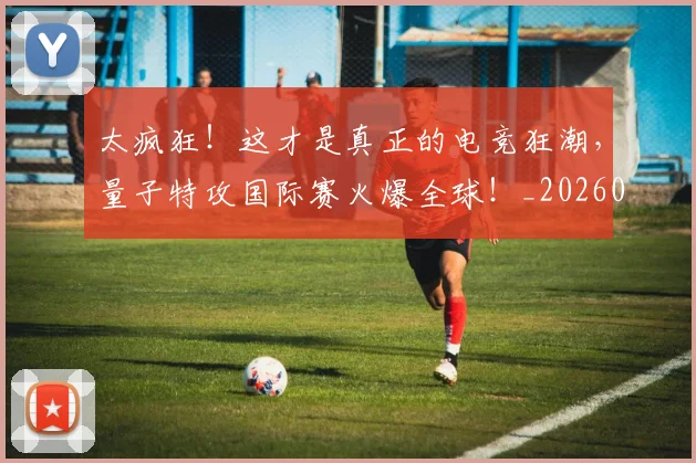太疯狂！这才是真正的电竞狂潮，量子特攻国际赛火爆全球！_20260707021931