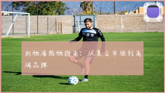利物浦购物指南：从复古市场到高端品牌