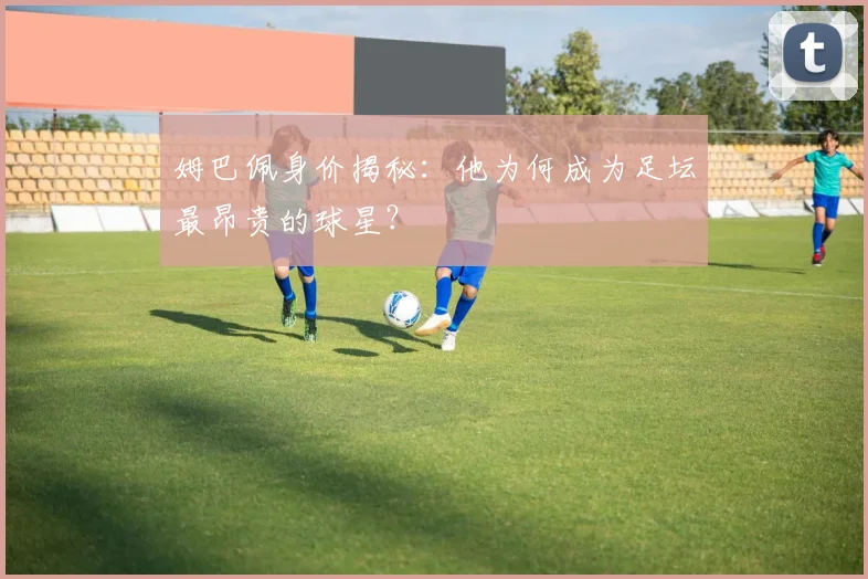 姆巴佩身价揭秘：他为何成为足坛最昂贵的球星？