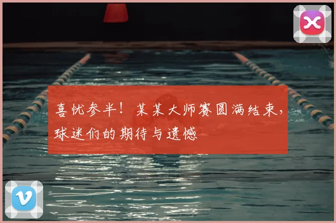 喜忧参半！某某大师赛圆满结束，球迷们的期待与遗憾